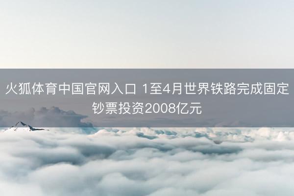 火狐体育中国官网入口 1至4月世界铁路完成固定钞票投资2008亿元