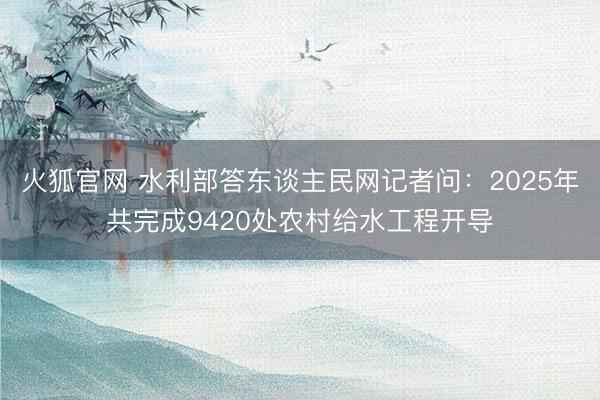 火狐官网 水利部答东谈主民网记者问:2025年共完成9420处农村给水工程开导