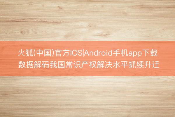 火狐(中国)官方IOS|Android手机app下载 数据解码我国常识产权解决水平抓续升迁