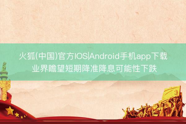 火狐(中国)官方IOS|Android手机app下载 业界瞻望短期降准降息可能性下跌
