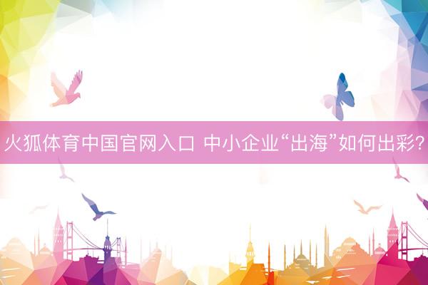 火狐体育中国官网入口 中小企业“出海”如何出彩？