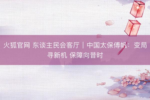 火狐官网 东谈主民会客厅｜中国太保傅帆：变局寻新机 保障向昔时
