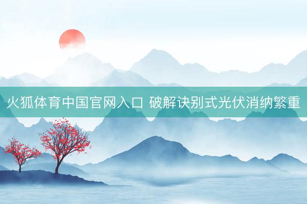 火狐体育中国官网入口 破解诀别式光伏消纳繁重