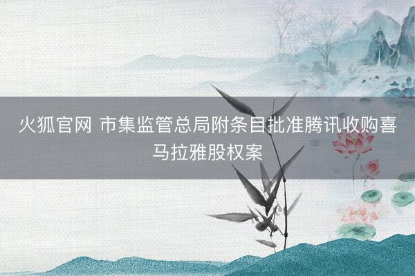 火狐官网 市集监管总局附条目批准腾讯收购喜马拉雅股权案