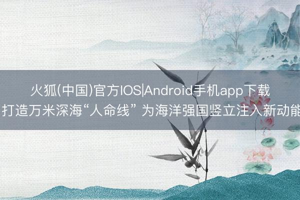 火狐(中国)官方IOS|Android手机app下载 打造万米深海“人命线” 为海洋强国竖立注入新动能