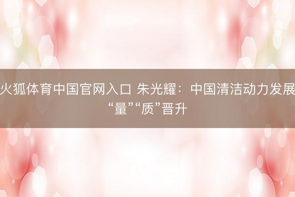 火狐体育中国官网入口 朱光耀：中国清洁动力发展“量”“质”晋升