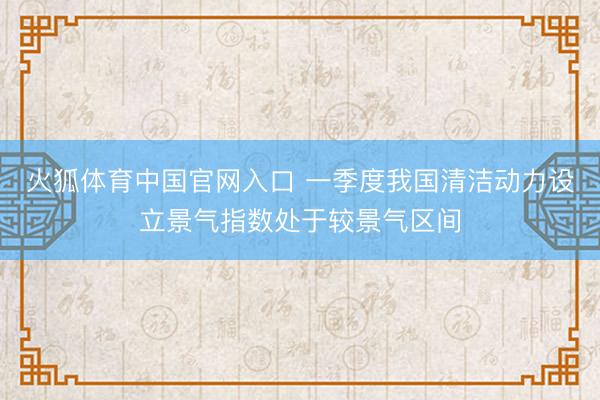 火狐体育中国官网入口 一季度我国清洁动力设立景气指数处于较景气区间