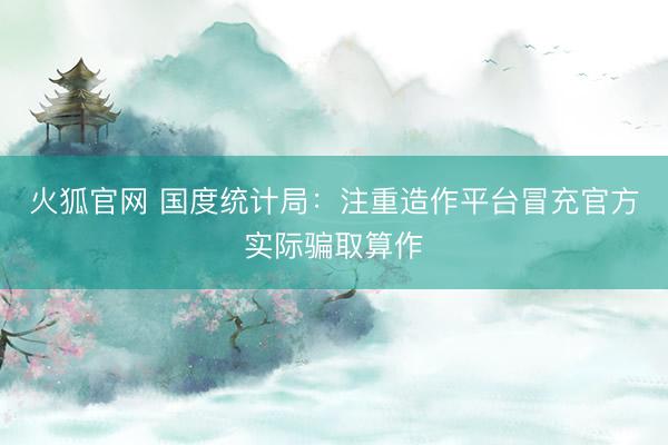火狐官网 国度统计局：注重造作平台冒充官方实际骗取算作