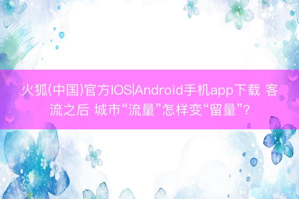 火狐(中国)官方IOS|Android手机app下载 客流之后 城市“流量”怎样变“留量”？