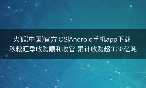火狐(中国)官方IOS|Android手机app下载 秋粮旺季收购顺利收官 累计收购超3.38亿吨