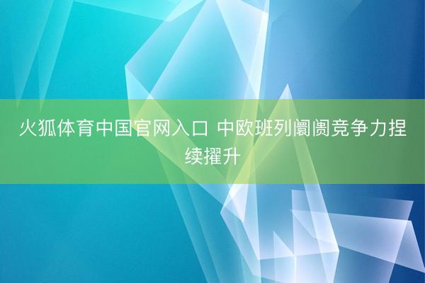 火狐体育中国官网入口 中欧班列阛阓竞争力捏续擢升