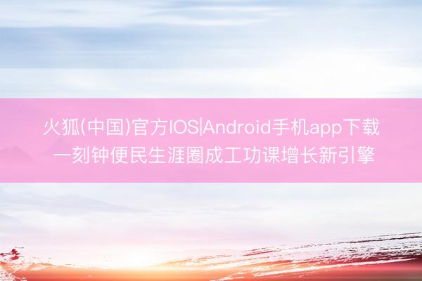 火狐(中国)官方IOS|Android手机app下载 一刻钟便民生涯圈成工功课增长新引擎