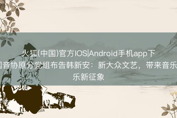 火狐(中国)官方IOS|Android手机app下载 中国音协原分党组布告韩新安：新大众文艺，带来音乐新征象
