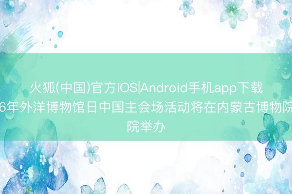 火狐(中国)官方IOS|Android手机app下载 2026年外洋博物馆日中国主会场活动将在内蒙古博物院举办