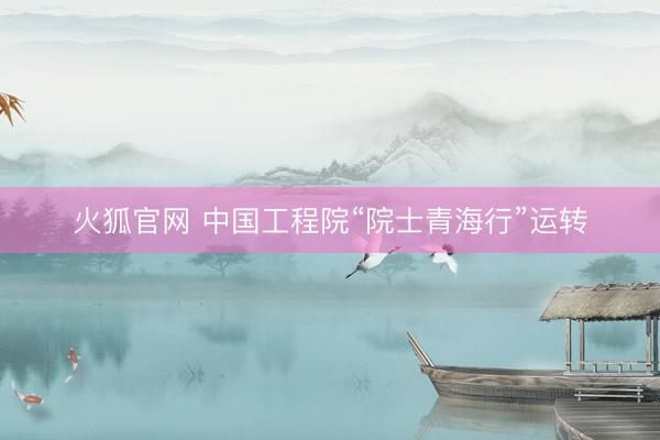 火狐官网 中国工程院“院士青海行”运转