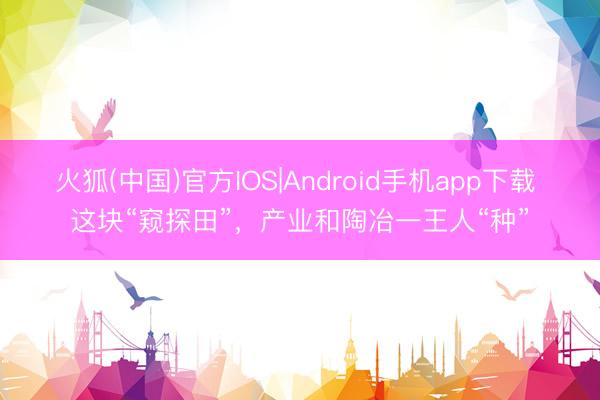 火狐(中国)官方IOS|Android手机app下载 这块“窥探田”，产业和陶冶一王人“种”