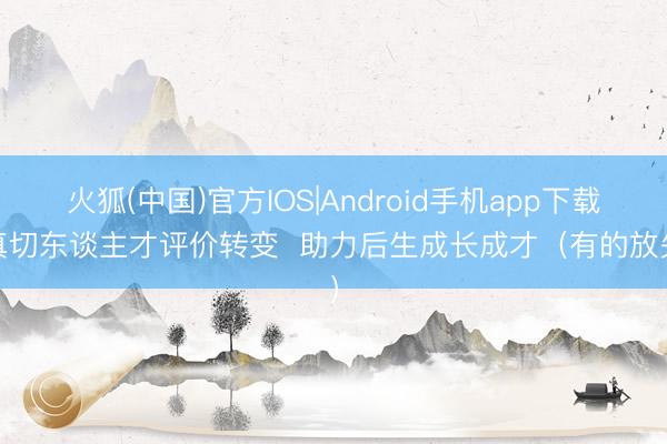 火狐(中国)官方IOS|Android手机app下载 真切东谈主才评价转变  助力后生成长成才（有的放矢）