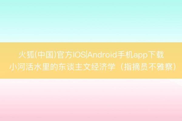火狐(中国)官方IOS|Android手机app下载 小河活水里的东谈主文经济学（指摘员不雅察）