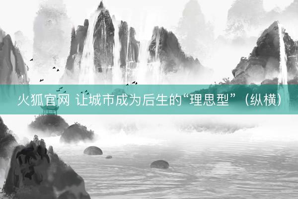 火狐官网 让城市成为后生的“理思型”（纵横）