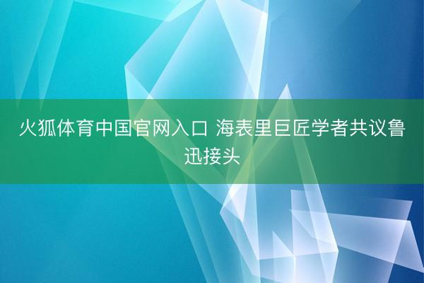 火狐体育中国官网入口 海表里巨匠学者共议鲁迅接头