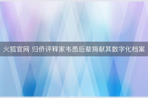 火狐官网 归侨评释家韦悫后辈捐献其数字化档案