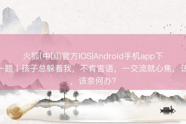 火狐(中国)官方IOS|Android手机app下载 逐日一题丨孩子总躲着我，不肯言语，一交流就心焦，该奈何办？
