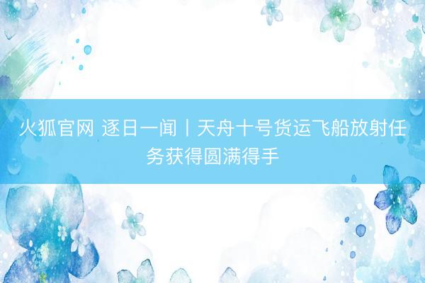火狐官网 逐日一闻丨天舟十号货运飞船放射任务获得圆满得手