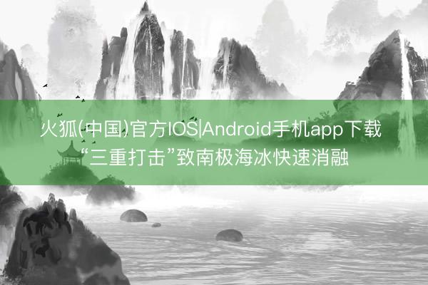 火狐(中国)官方IOS|Android手机app下载 “三重打击”致南极海冰快速消融