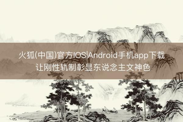 火狐(中国)官方IOS|Android手机app下载 让刚性轨制彰显东说念主文神色