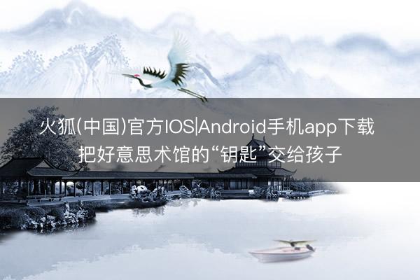 火狐(中国)官方IOS|Android手机app下载 把好意思术馆的“钥匙”交给孩子