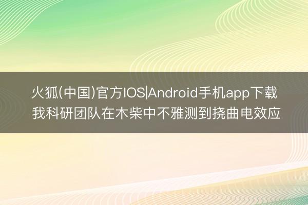 火狐(中国)官方IOS|Android手机app下载 我科研团队在木柴中不雅测到挠曲电效应