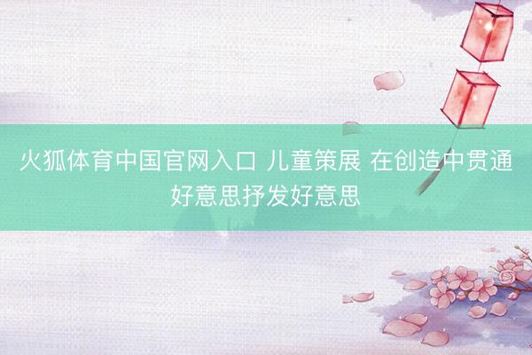 火狐体育中国官网入口 儿童策展 在创造中贯通好意思抒发好意思