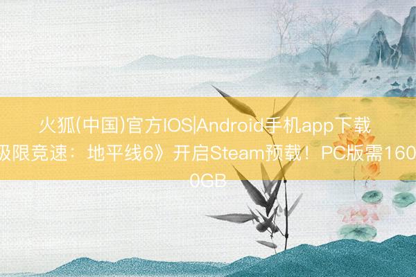 火狐(中国)官方IOS|Android手机app下载 《极限竞速：地平线6》开启Steam预载！PC版需160GB