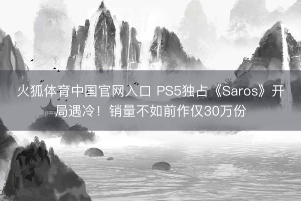 火狐体育中国官网入口 PS5独占《Saros》开局遇冷！销量不如前作仅30万份