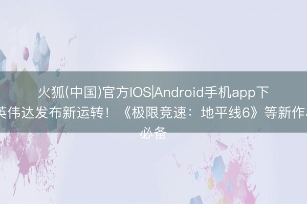 火狐(中国)官方IOS|Android手机app下载 英伟达发布新运转!《极限竞速:地平线6》等新作必备