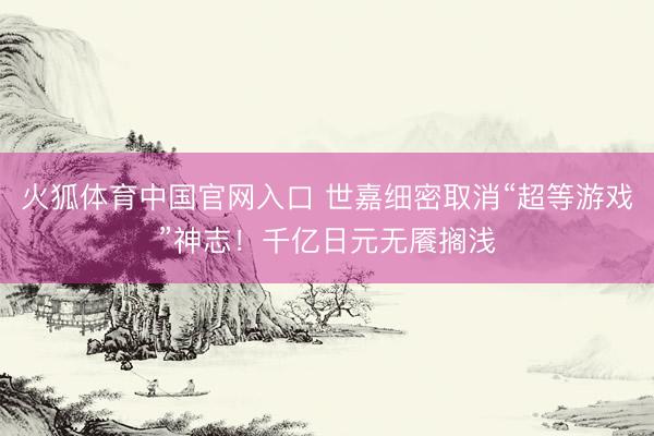 火狐体育中国官网入口 世嘉细密取消“超等游戏”神志！千亿日元无餍搁浅