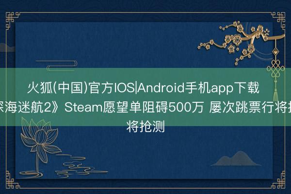 火狐(中国)官方IOS|Android手机app下载 《深海迷航2》Steam愿望单阻碍500万 屡次跳票行将抢测