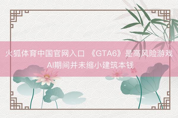火狐体育中国官网入口 《GTA6》是高风险游戏 AI期间并未缩小建筑本钱
