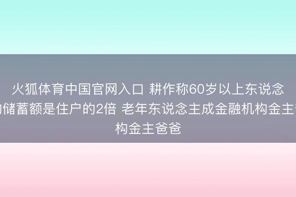 火狐体育中国官网入口 耕作称60岁以上东说念主均储蓄额是住户的2倍 老年东说念主成金融机构金主爸爸