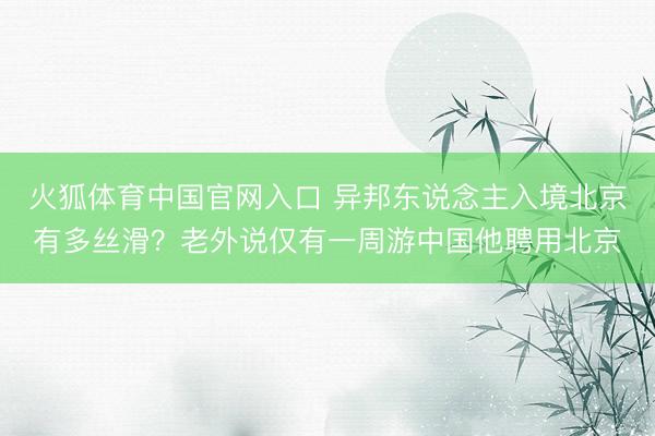 火狐体育中国官网入口 异邦东说念主入境北京有多丝滑?老外说仅有一周游中国他聘用北京
