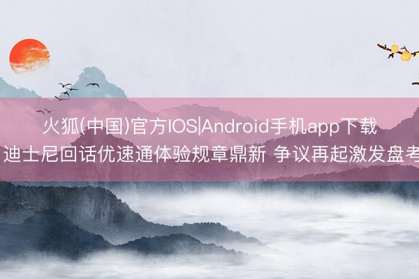 火狐(中国)官方IOS|Android手机app下载 迪士尼回话优速通体验规章鼎新 争议再起激发盘考