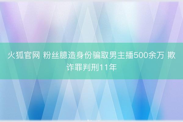 火狐官网 粉丝臆造身份骗取男主播500余万 欺诈罪判刑11年