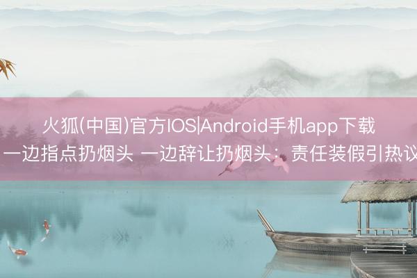 火狐(中国)官方IOS|Android手机app下载 一边指点扔烟头 一边辞让扔烟头：责任装假引热议