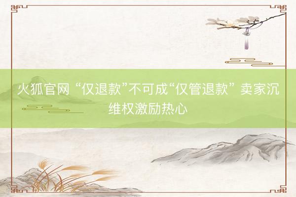 火狐官网 “仅退款”不可成“仅管退款” 卖家沉维权激励热心