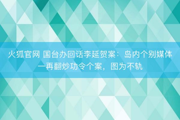 火狐官网 国台办回话李延贺案：岛内个别媒体一再翻炒功令个案，图为不轨