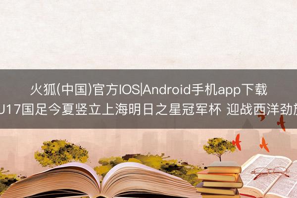 火狐(中国)官方IOS|Android手机app下载 U17国足今夏竖立上海明日之星冠军杯 迎战西洋劲旅