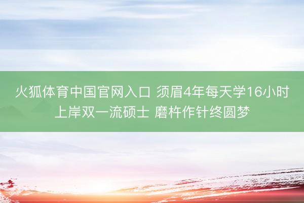 火狐体育中国官网入口 须眉4年每天学16小时上岸双一流硕士 磨杵作针终圆梦