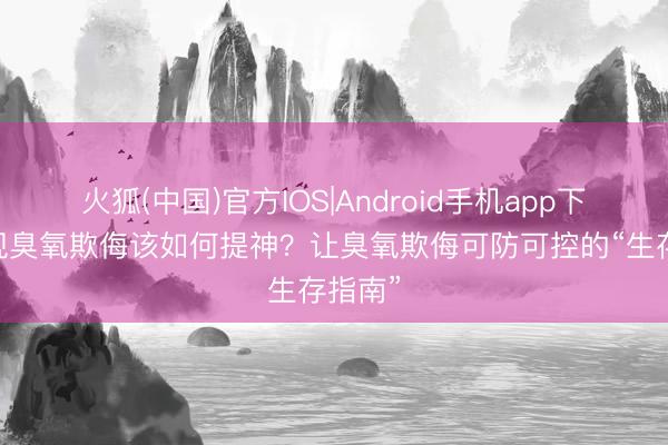 火狐(中国)官方IOS|Android手机app下载 出现臭氧欺侮该如何提神？让臭氧欺侮可防可控的“生存指南”