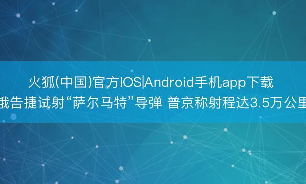 火狐(中国)官方IOS|Android手机app下载 俄告捷试射“萨尔马特”导弹 普京称射程达3.5万公里