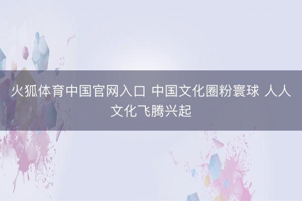 火狐体育中国官网入口 中国文化圈粉寰球 人人文化飞腾兴起